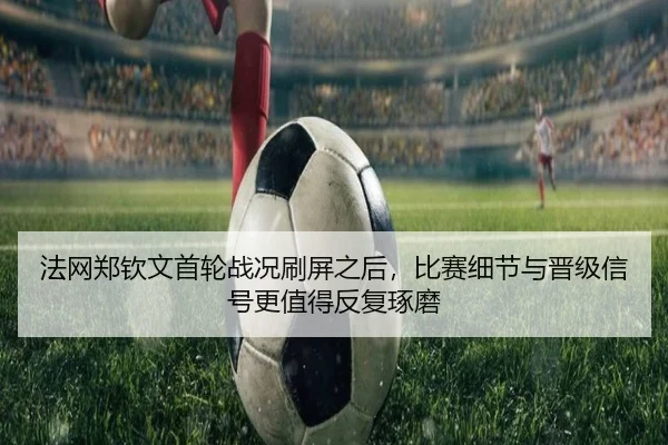 法网郑钦文首轮战况刷屏之后，比赛细节与晋级信号更值得反复琢磨